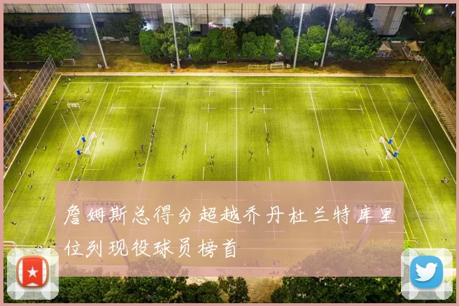 詹姆斯总得分超越乔丹杜兰特库里位列现役球员榜首