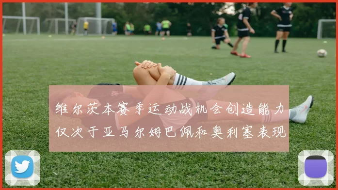 维尔茨本赛季运动战机会创造能力仅次于亚马尔姆巴佩和奥利塞表现突出