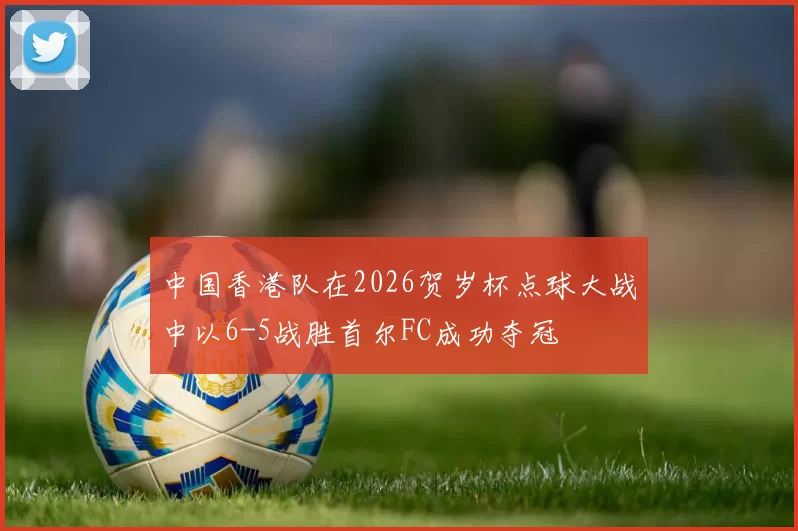中国香港队在2026贺岁杯点球大战中以6-5战胜首尔FC成功夺冠