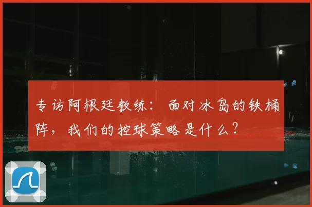 专访阿根廷教练:面对冰岛的铁桶阵,我们的控球策略是什么?