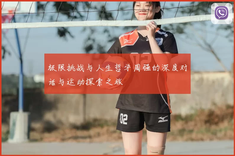 极限挑战与人生哲学周强的深度对话与运动探索之旅