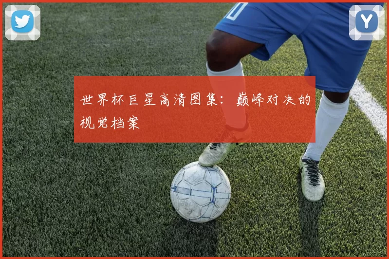 世界杯巨星高清图集:巅峰对决的视觉档案