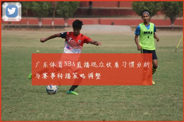 广东体育NBA直播观众收看习惯分析与赛事转播策略调整