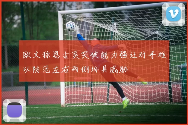欧文称恩古莫突破能力强让对手难以防范左右两侧均具威胁