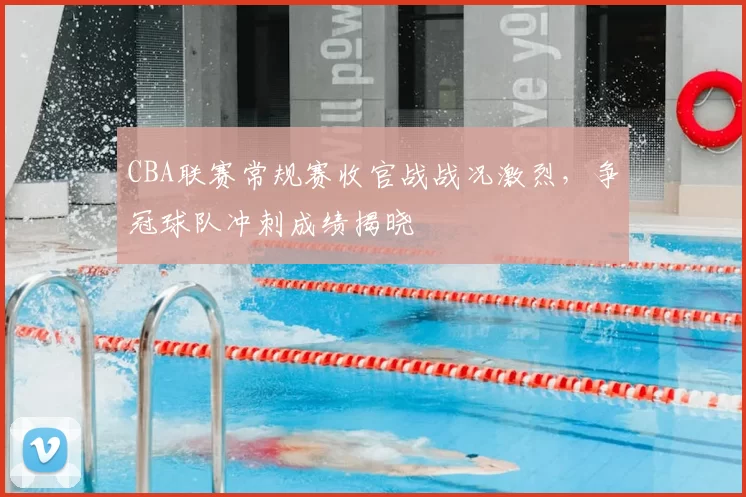 CBA联赛常规赛收官战战况激烈,争冠球队冲刺成绩揭晓