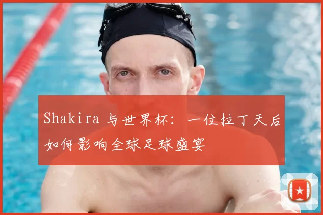 Shakira 与世界杯:一位拉丁天后如何影响全球足球盛宴