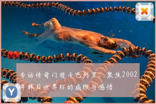 专访传奇门将卡巴列罗:聚焦2002年韩日世界杯的成败与感悟