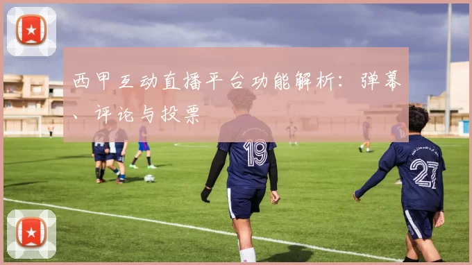 西甲互动直播平台功能解析：弹幕、评论与投票
