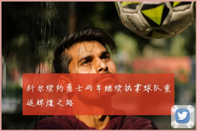 科尔续约勇士两年继续执掌球队重返辉煌之路
