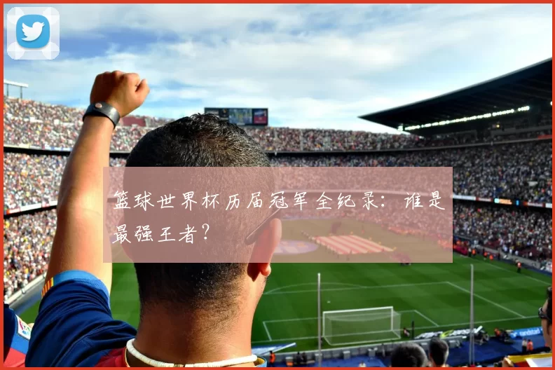 篮球世界杯历届冠军全纪录：谁是最强王者？