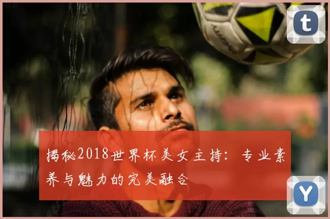揭秘2018世界杯美女主持:专业素养与魅力的完美融合