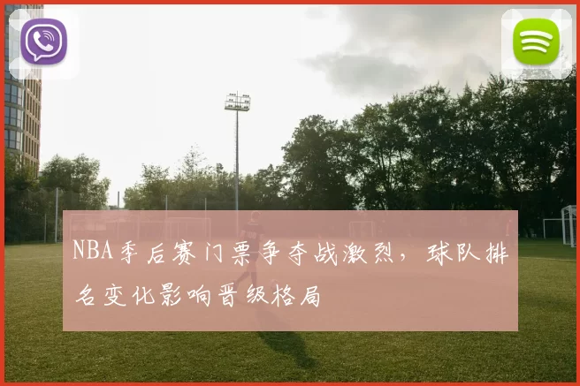 NBA季后赛门票争夺战激烈,球队排名变化影响晋级格局