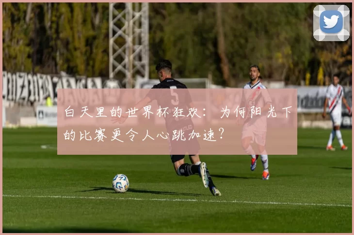 白天里的世界杯狂欢：为何阳光下的比赛更令人心跳加速？