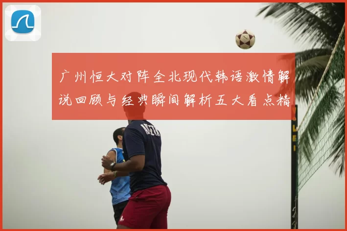 广州恒大对阵全北现代韩语激情解说回顾与经典瞬间解析五大看点精彩盘点