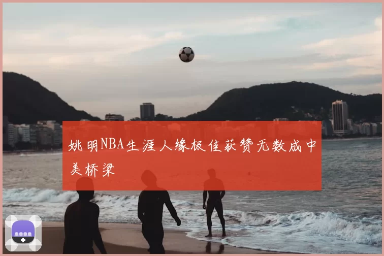 姚明NBA生涯人缘极佳获赞无数成中美桥梁