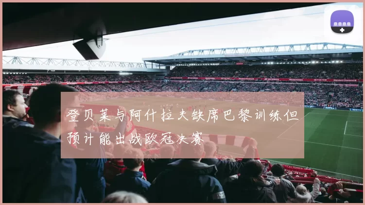 登贝莱与阿什拉夫缺席巴黎训练但预计能出战欧冠决赛