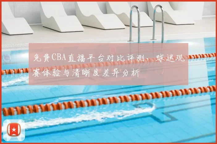 免费CBA直播平台对比评测,球迷观赛体验与清晰度差异分析