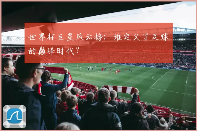 世界杯巨星风云榜:谁定义了足球的巅峰时代?