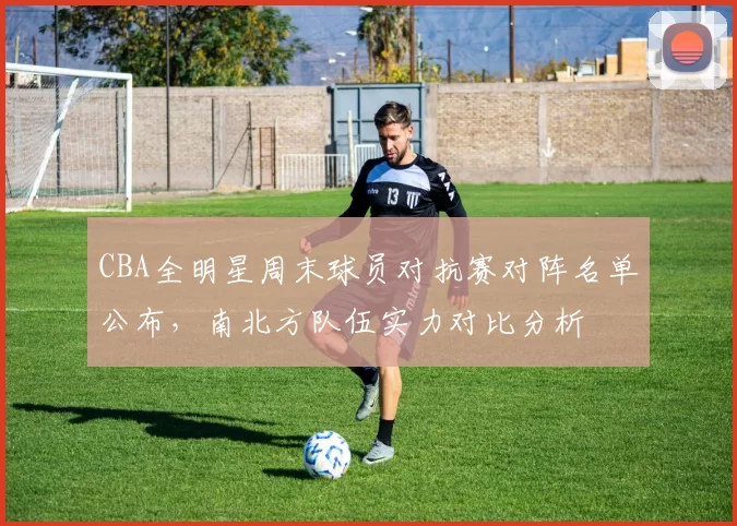 CBA全明星周末球员对抗赛对阵名单公布,南北方队伍实力对比分析