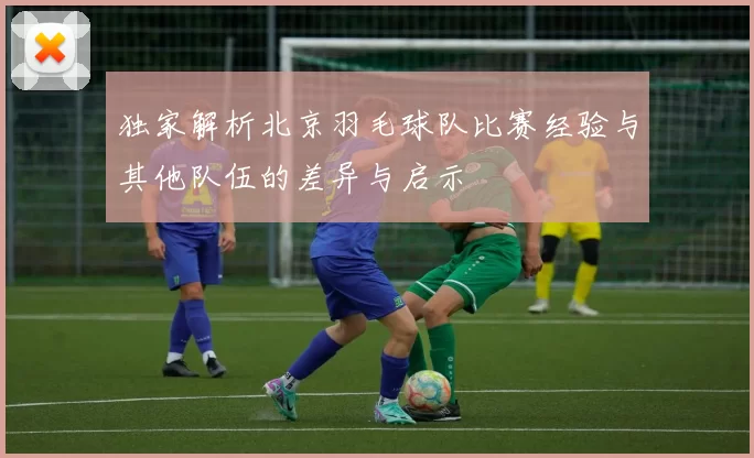 独家解析北京羽毛球队比赛经验与其他队伍的差异与启示