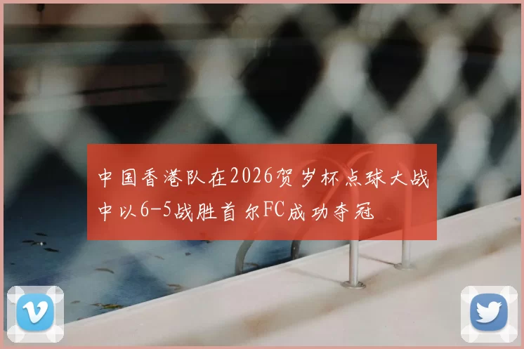 中国香港队在2026贺岁杯点球大战中以6-5战胜首尔FC成功夺冠