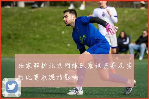 独家解析北京网球队意识差异及其对比赛表现的影响