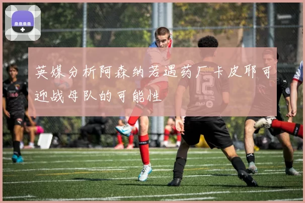 英媒分析阿森纳若遇药厂卡皮耶可迎战母队的可能性