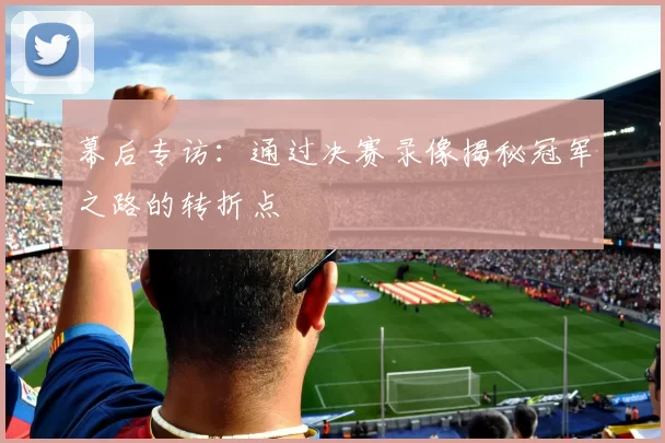 幕后专访:通过决赛录像揭秘冠军之路的转折点