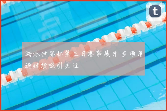 游泳世界杯第三日赛事展开 多项角逐继续吸引关注