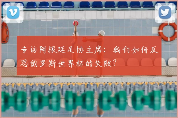 专访阿根廷足协主席:我们如何反思俄罗斯世界杯的失败?