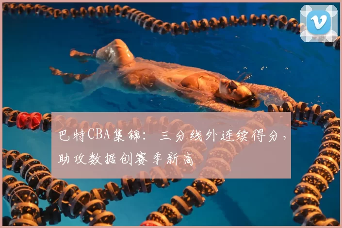 巴特CBA集锦：三分线外连续得分，助攻数据创赛季新高