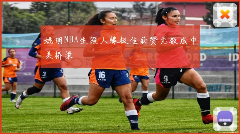 姚明NBA生涯人缘极佳获赞无数成中美桥梁
