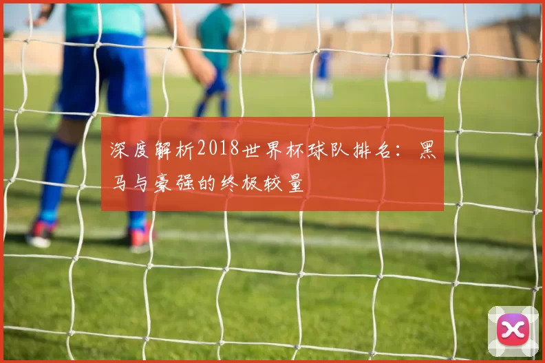深度解析2018世界杯球队排名:黑马与豪强的终极较量