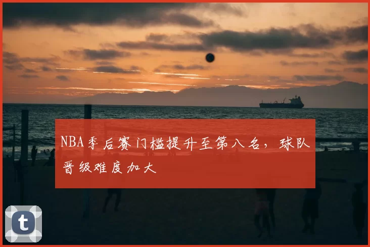 NBA季后赛门槛提升至第八名，球队晋级难度加大