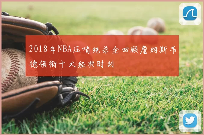 2018年NBA压哨绝杀全回顾詹姆斯韦德领衔十大经典时刻