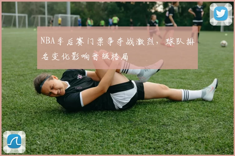 NBA季后赛门票争夺战激烈,球队排名变化影响晋级格局