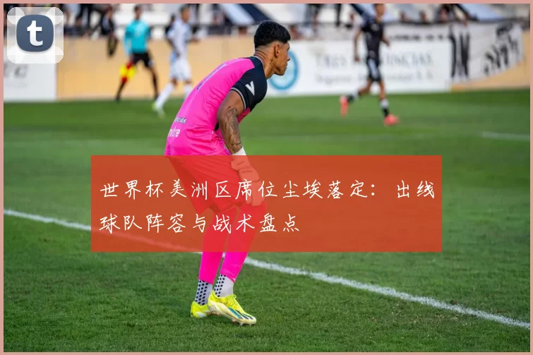 世界杯美洲区席位尘埃落定:出线球队阵容与战术盘点