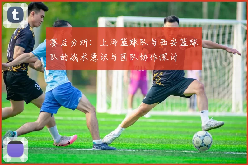 赛后分析:上海篮球队与西安篮球队的战术意识与团队协作探讨