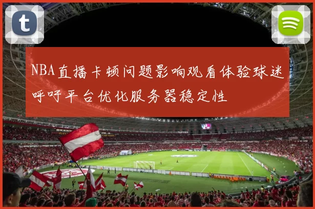 NBA直播卡顿问题影响观看体验球迷呼吁平台优化服务器稳定性