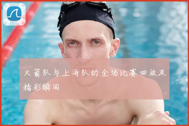 火箭队与上海队的全场比赛回放及精彩瞬间