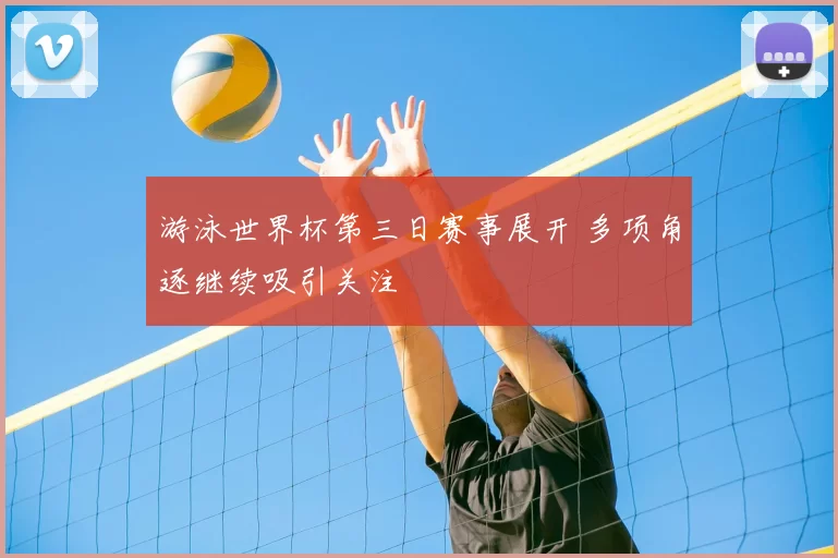 游泳世界杯第三日赛事展开 多项角逐继续吸引关注