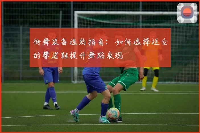 街舞装备选购指南:如何选择适合的攀岩鞋提升舞蹈表现