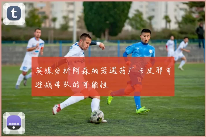 英媒分析阿森纳若遇药厂卡皮耶可迎战母队的可能性