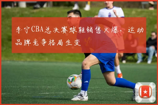 李宁CBA总决赛球鞋销售火爆,运动品牌竞争格局生变