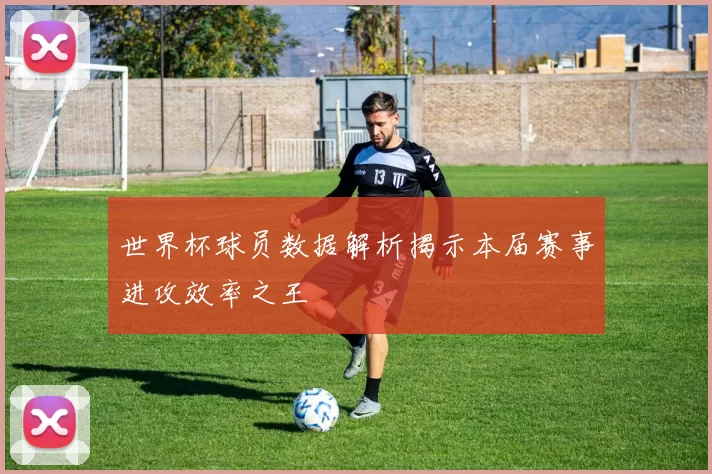 世界杯球员数据解析揭示本届赛事进攻效率之王