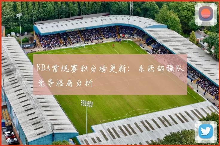 NBA常规赛积分榜更新:东西部强队竞争格局分析
