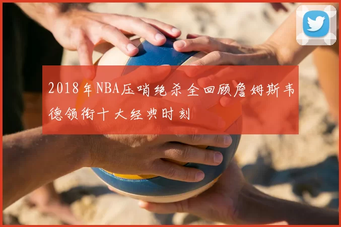 2018年NBA压哨绝杀全回顾詹姆斯韦德领衔十大经典时刻