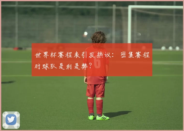 世界杯赛程表引发热议：密集赛程对球队是利是弊？