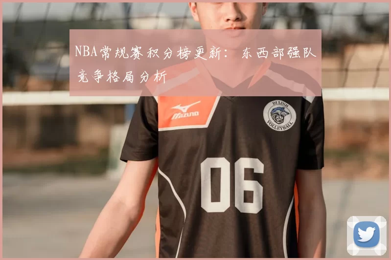 NBA常规赛积分榜更新:东西部强队竞争格局分析