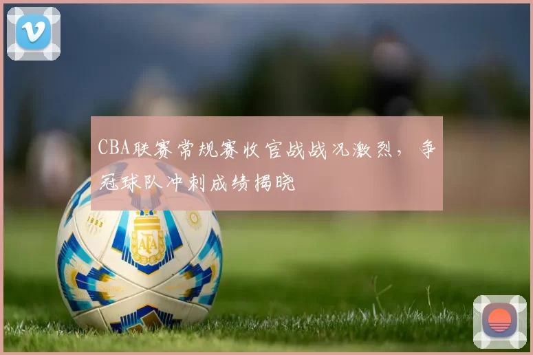 CBA联赛常规赛收官战战况激烈,争冠球队冲刺成绩揭晓